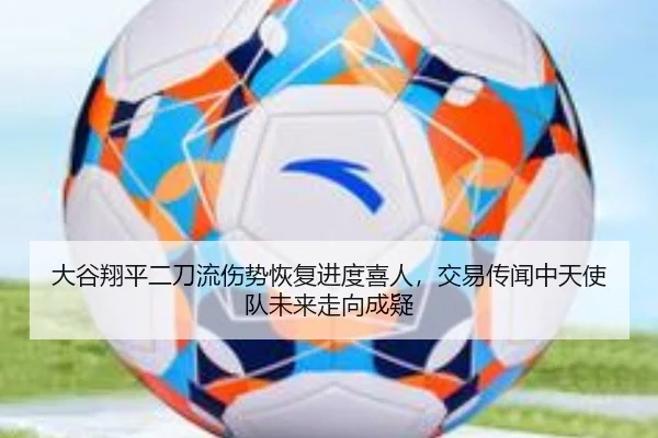 大谷翔平二刀流伤势恢复进度喜人，交易传闻中天使队未来走向成疑